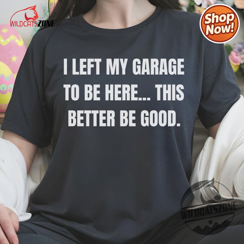 I Left My Garage To Be Here This Better Be Good Funny Mechanic Car Shirt Hoodie Sweatshirt Mens Womens